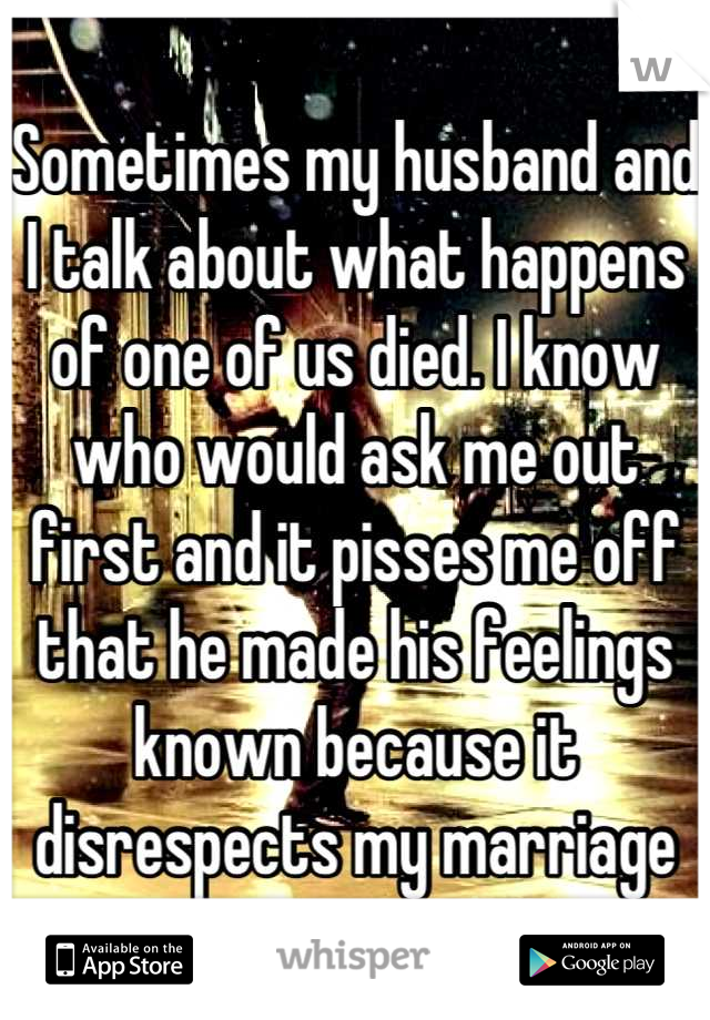 Sometimes my husband and I talk about what happens of one of us died. I know who would ask me out first and it pisses me off that he made his feelings known because it disrespects my marriage