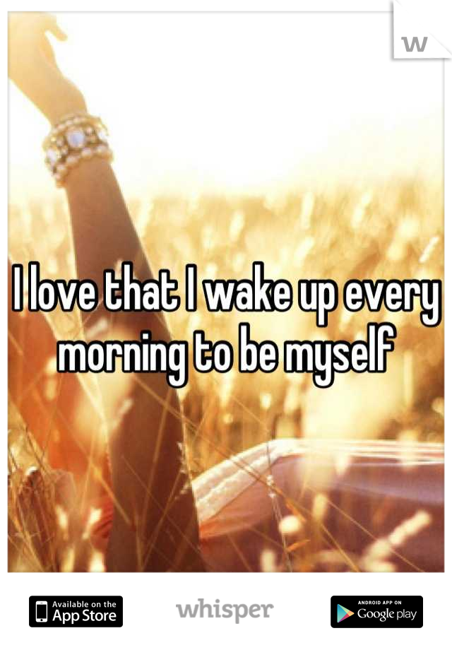 I love that I wake up every morning to be myself
