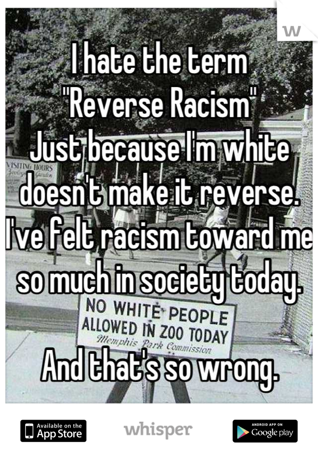 I hate the term  
"Reverse Racism"
Just because I'm white doesn't make it reverse. I've felt racism toward me so much in society today. 

And that's so wrong.
