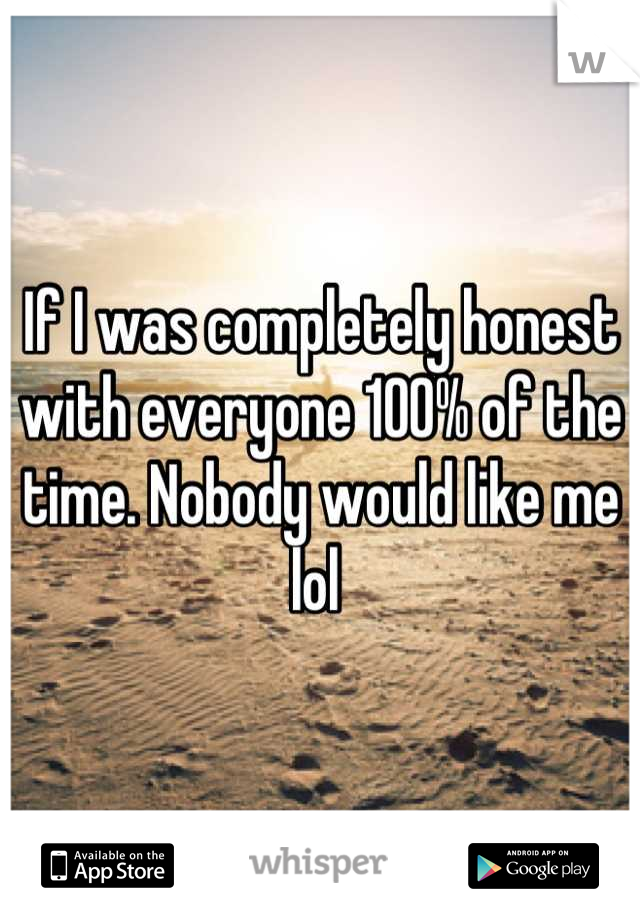 If I was completely honest with everyone 100% of the time. Nobody would like me lol 