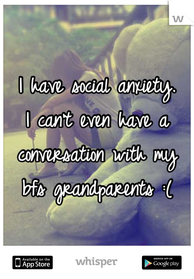 I have social anxiety.
I can't even have a conversation with my bfs grandparents :(