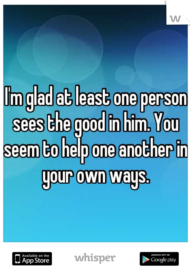 I'm glad at least one person sees the good in him. You seem to help one another in your own ways.