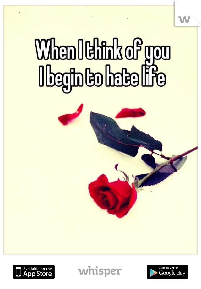 When I think of you
I begin to hate life
