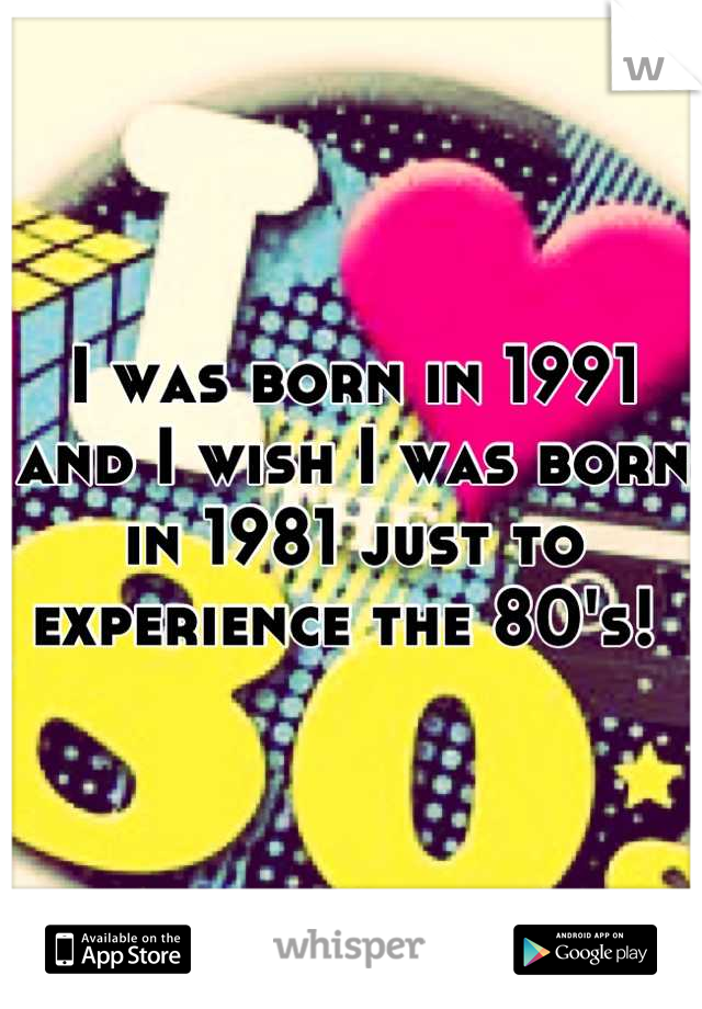 I was born in 1991 and I wish I was born in 1981 just to experience the 80's! 