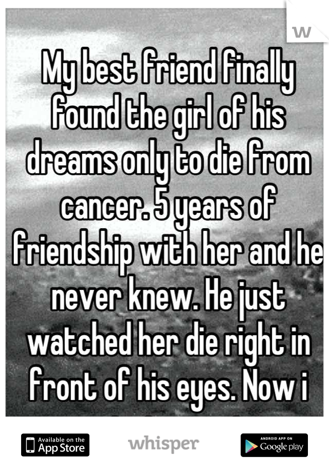 My best friend finally found the girl of his dreams only to die from cancer. 5 years of friendship with her and he never knew. He just watched her die right in front of his eyes. Now i cant stop crying