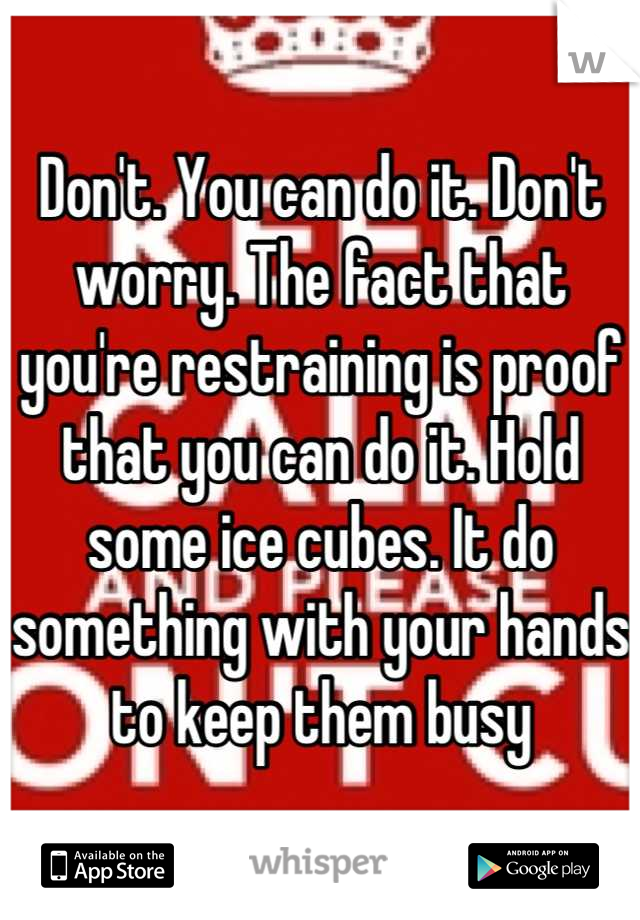 Don't. You can do it. Don't worry. The fact that you're restraining is proof that you can do it. Hold some ice cubes. It do something with your hands to keep them busy