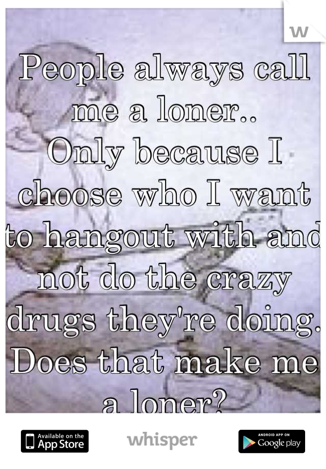 People always call me a loner..
Only because I choose who I want to hangout with and not do the crazy drugs they're doing. Does that make me a loner?