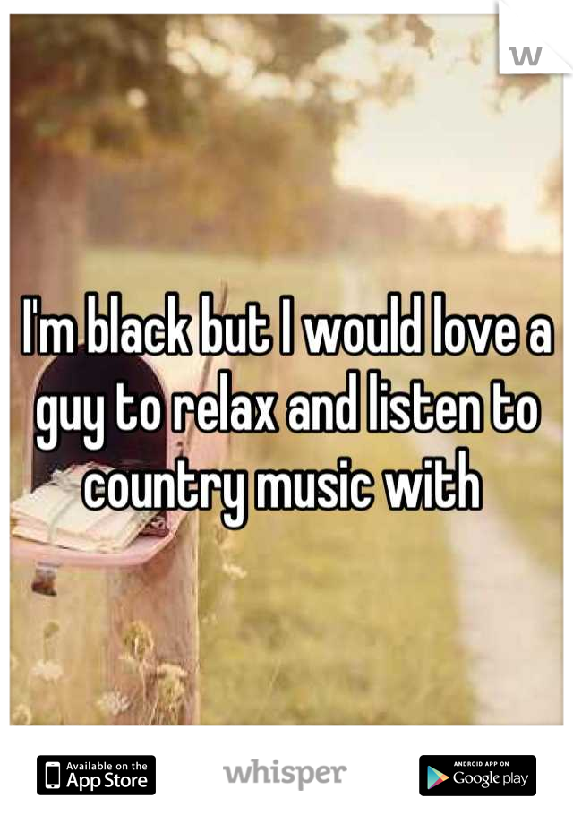 I'm black but I would love a guy to relax and listen to country music with 
