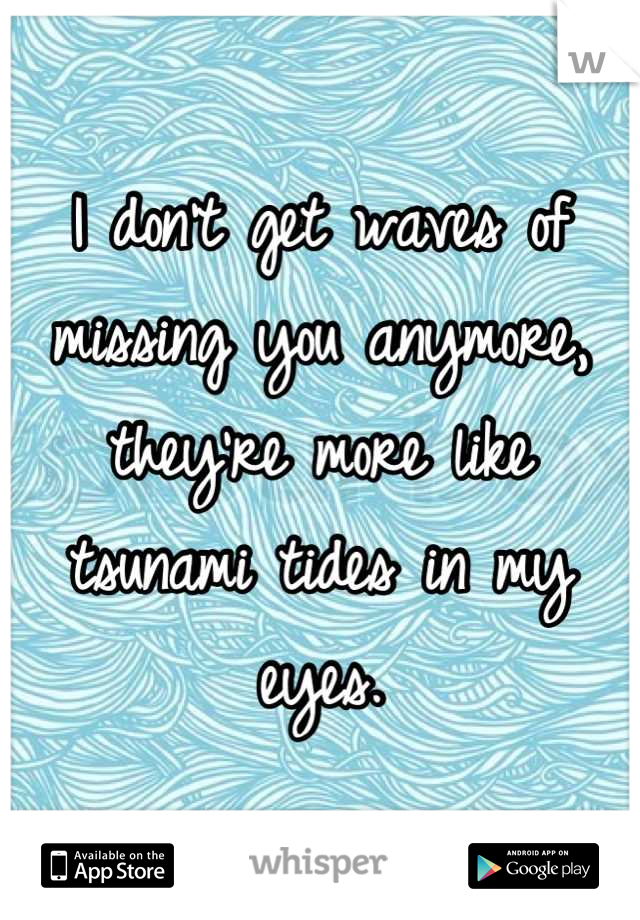 I don't get waves of missing you anymore, they're more like tsunami tides in my eyes.
