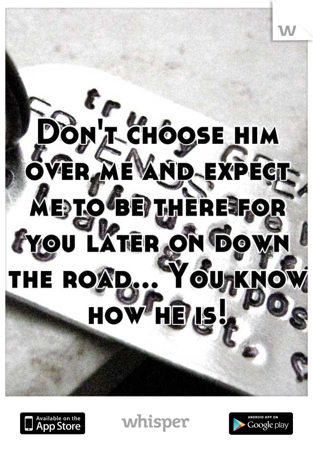 Don't choose him over me and expect me to be there for you later on down the road... You know how he is!