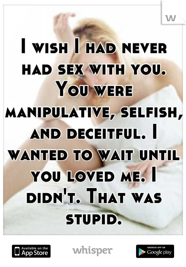 I wish I had never had sex with you. You were manipulative, selfish, and deceitful. I wanted to wait until you loved me. I didn't. That was stupid.