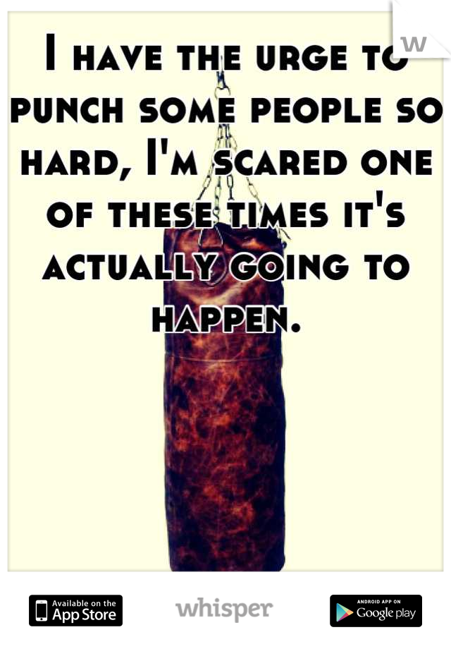 I have the urge to punch some people so hard, I'm scared one of these times it's actually going to happen.