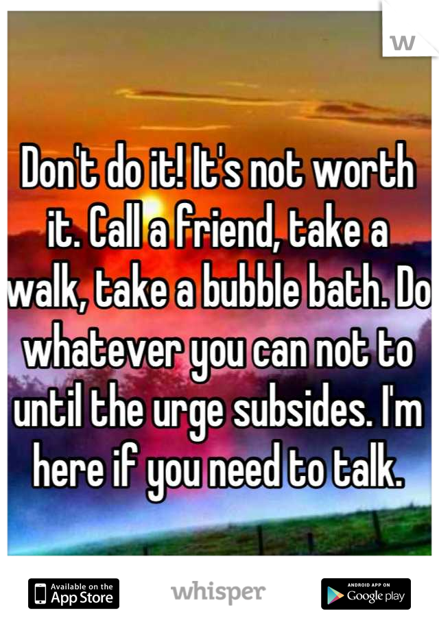 Don't do it! It's not worth it. Call a friend, take a walk, take a bubble bath. Do whatever you can not to until the urge subsides. I'm here if you need to talk.