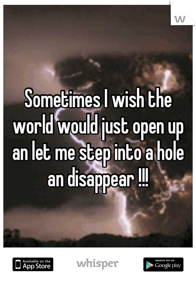 Sometimes I wish the world would just open up an let me step into a hole an disappear !!!
