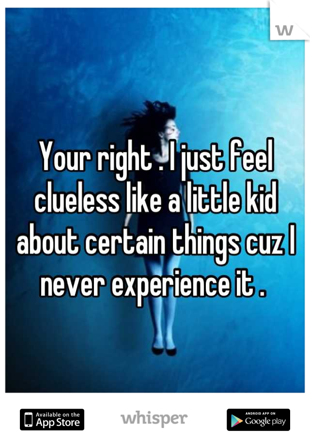 Your right . I just feel clueless like a little kid about certain things cuz I never experience it . 