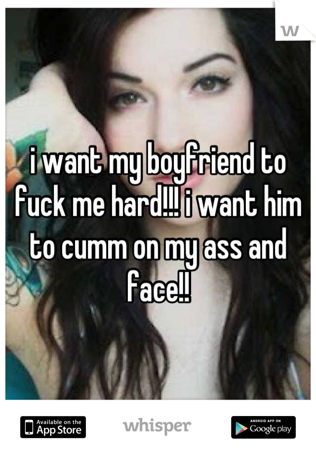 i want my boyfriend to fuck me hard!!! i want him to cumm on my ass and face!!