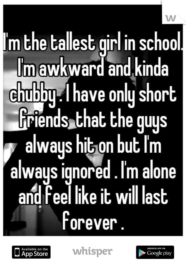 I'm the tallest girl in school. I'm awkward and kinda chubby . I have only short friends  that the guys always hit on but I'm always ignored . I'm alone and feel like it will last forever .