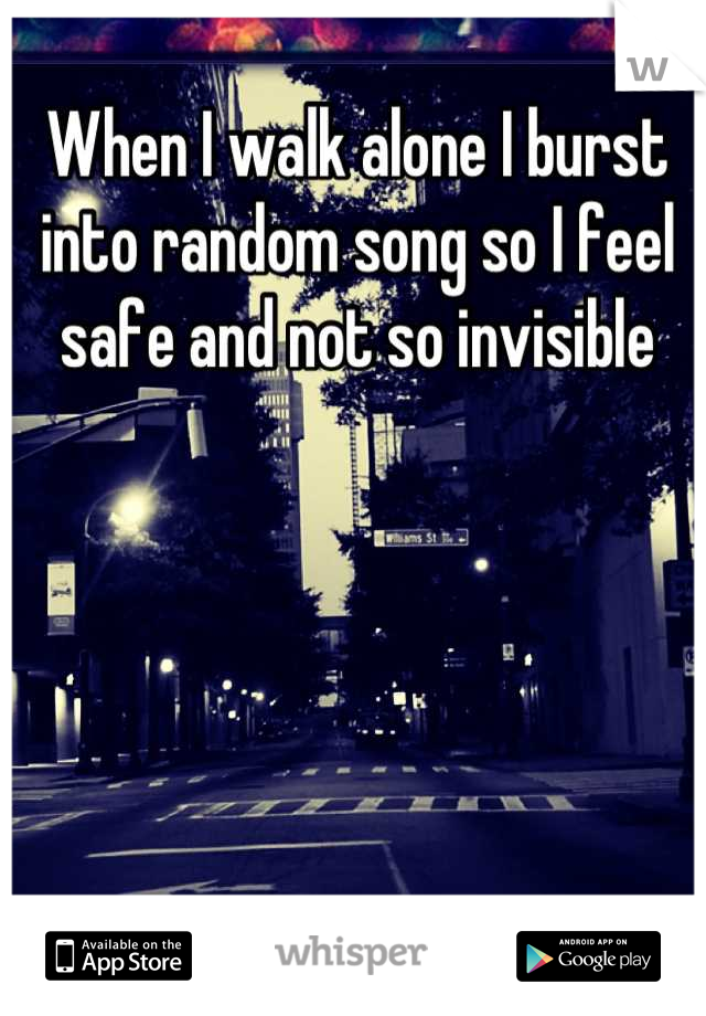When I walk alone I burst into random song so I feel safe and not so invisible