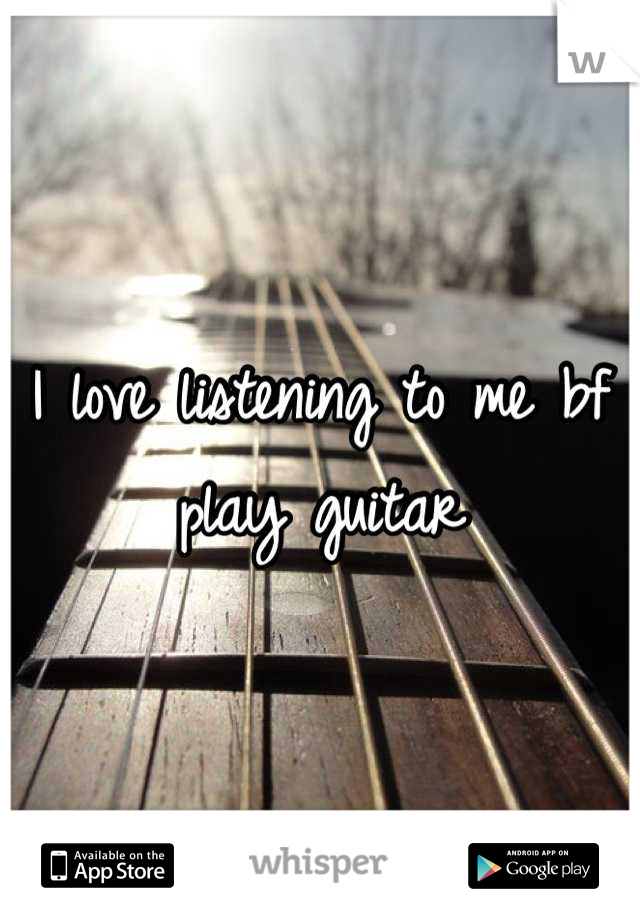 I love listening to me bf play guitar