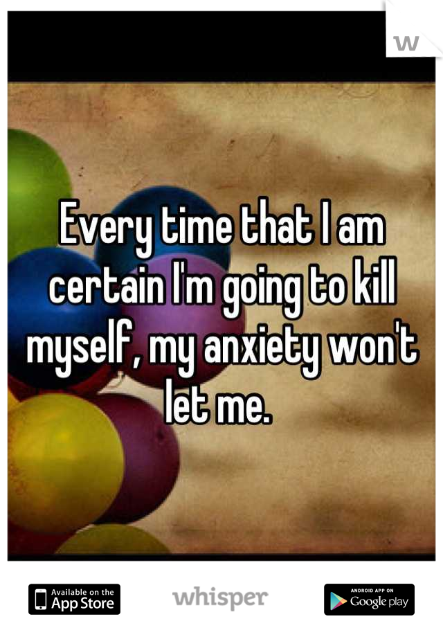 Every time that I am certain I'm going to kill myself, my anxiety won't let me. 