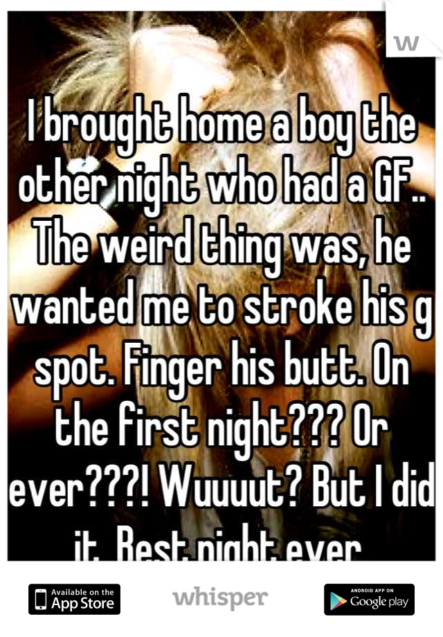 I brought home a boy the other night who had a GF.. The weird thing was, he wanted me to stroke his g spot. Finger his butt. On the first night??? Or ever???! Wuuuut? But I did it. Best.night.ever.