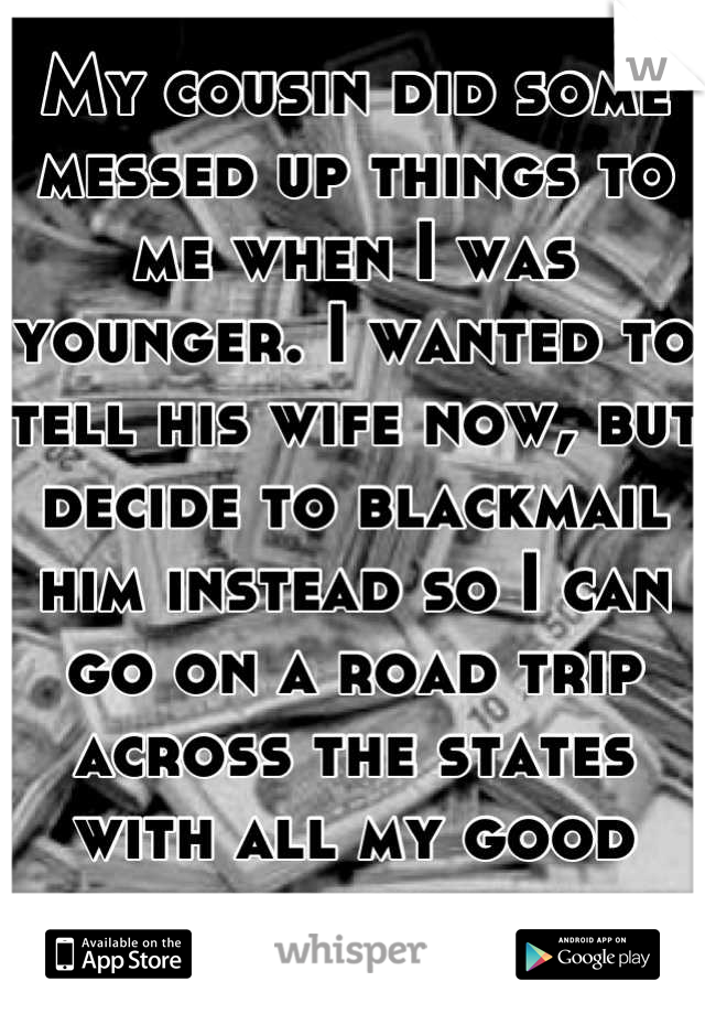 My cousin did some messed up things to me when I was younger. I wanted to tell his wife now, but decide to blackmail him instead so I can go on a road trip across the states with all my good friends.