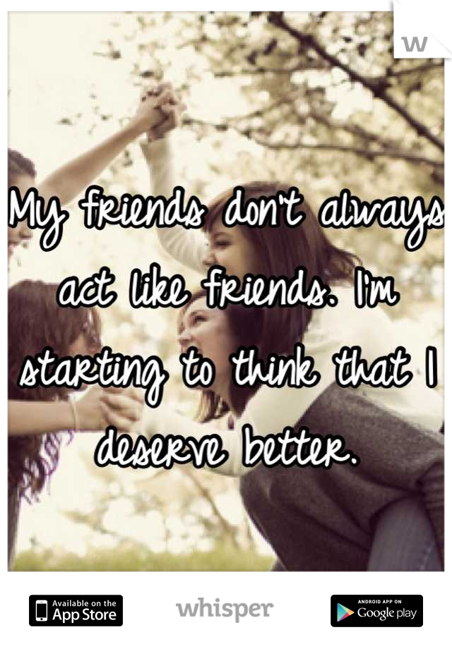 My friends don't always act like friends. I'm starting to think that I deserve better.