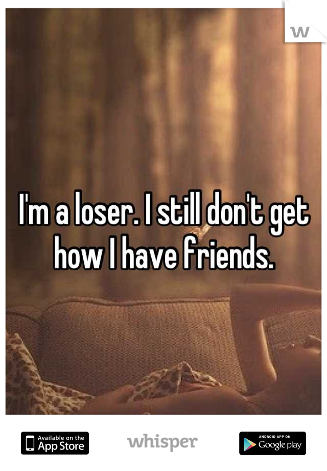 I'm a loser. I still don't get how I have friends.