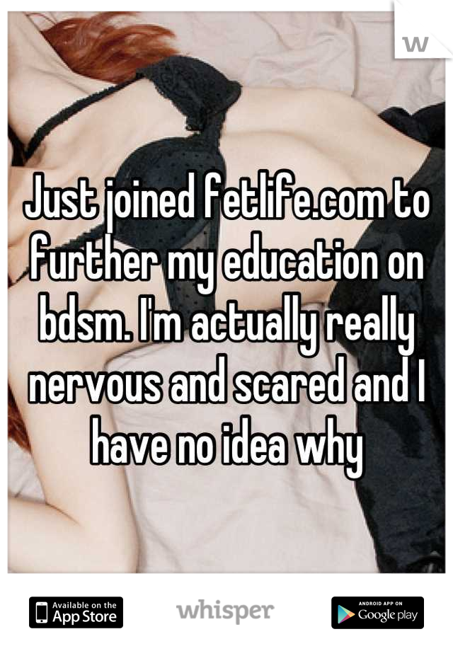 Just joined fetlife.com to further my education on bdsm. I'm actually really nervous and scared and I have no idea why