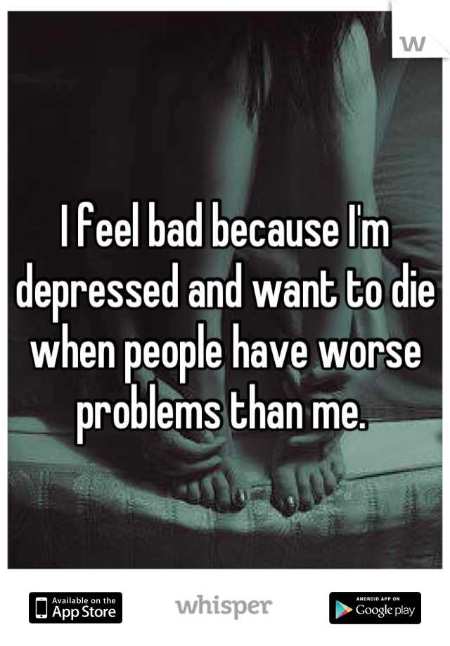 I feel bad because I'm depressed and want to die when people have worse problems than me. 