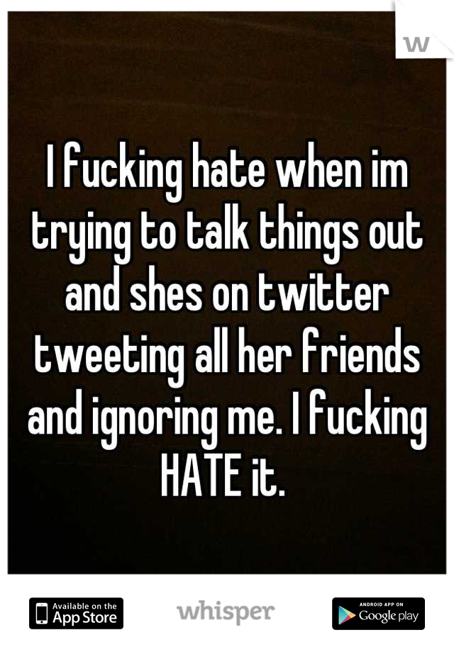 I fucking hate when im trying to talk things out and shes on twitter tweeting all her friends and ignoring me. I fucking HATE it. 