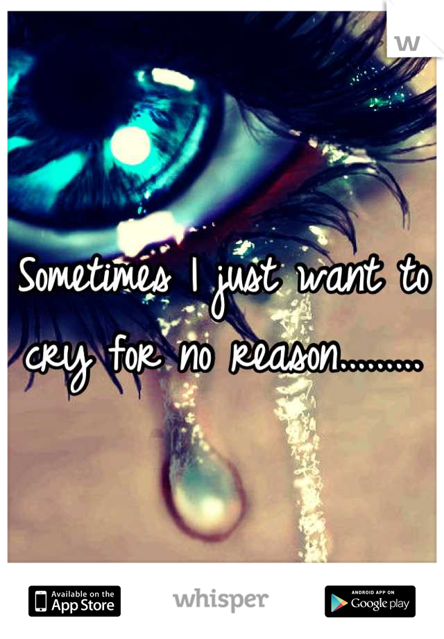 Sometimes I just want to cry for no reason.........
