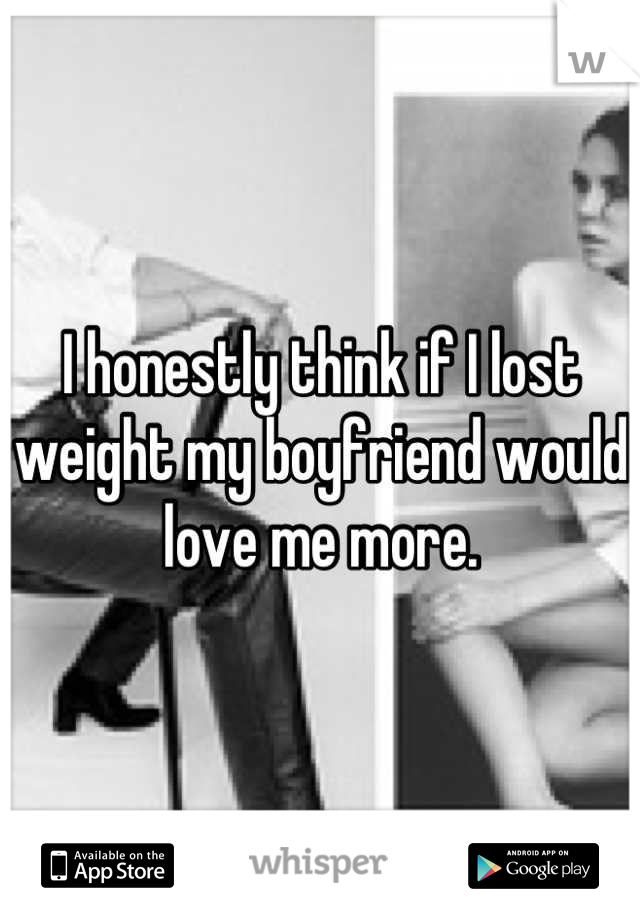 I honestly think if I lost weight my boyfriend would love me more.