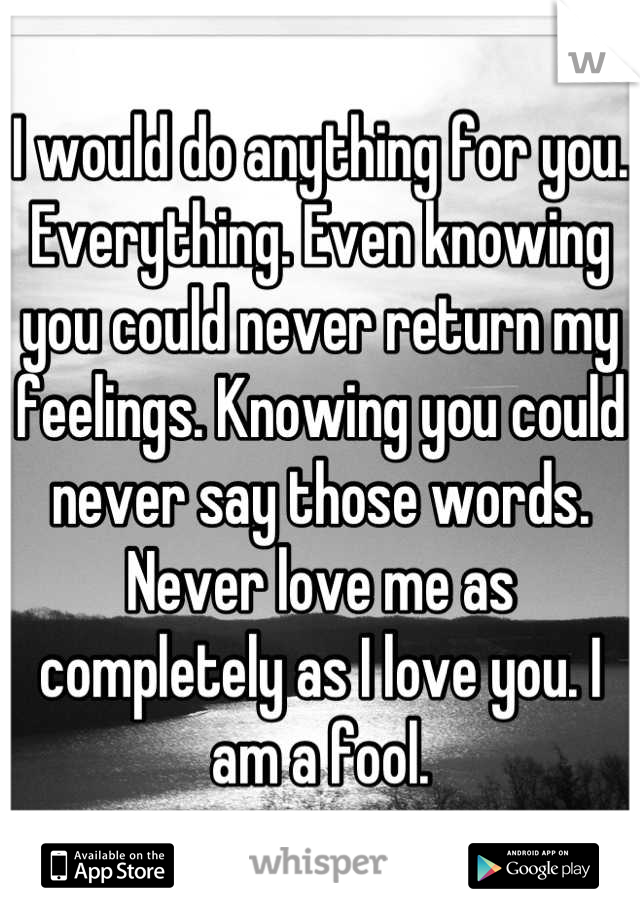 I would do anything for you. Everything. Even knowing you could never return my feelings. Knowing you could never say those words. Never love me as completely as I love you. I am a fool.