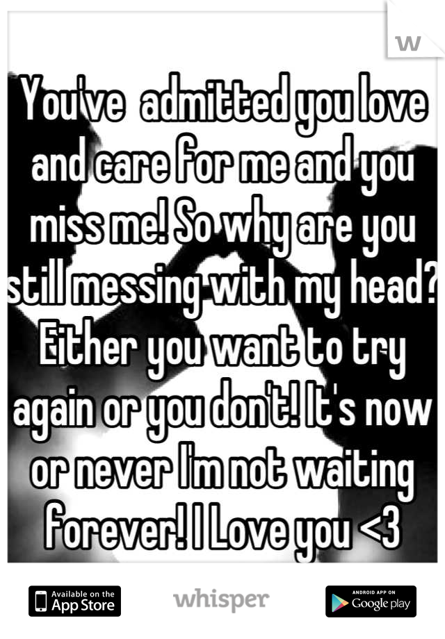 You've  admitted you love and care for me and you miss me! So why are you still messing with my head? Either you want to try again or you don't! It's now or never I'm not waiting forever! I Love you <3