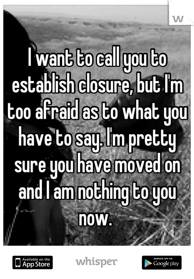 I want to call you to establish closure, but I'm too afraid as to what you have to say. I'm pretty sure you have moved on and I am nothing to you now. 
