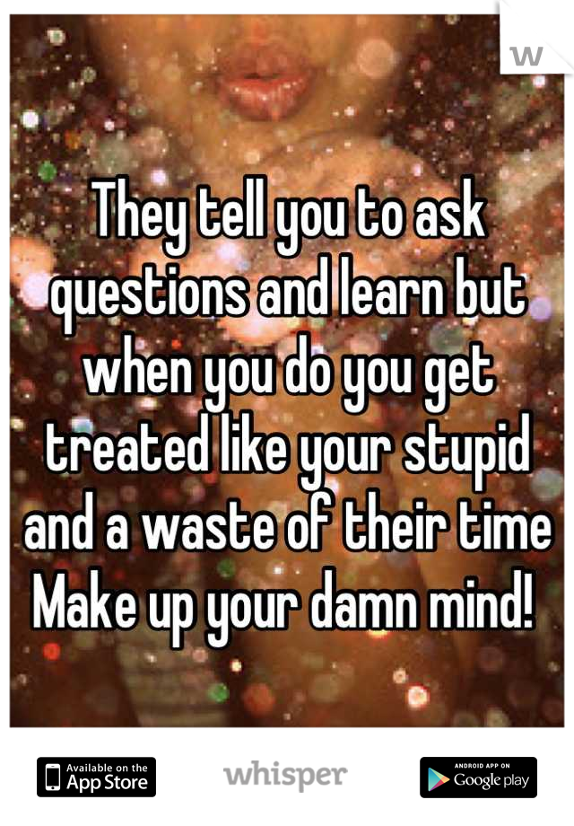They tell you to ask questions and learn but when you do you get treated like your stupid and a waste of their time 
Make up your damn mind! 