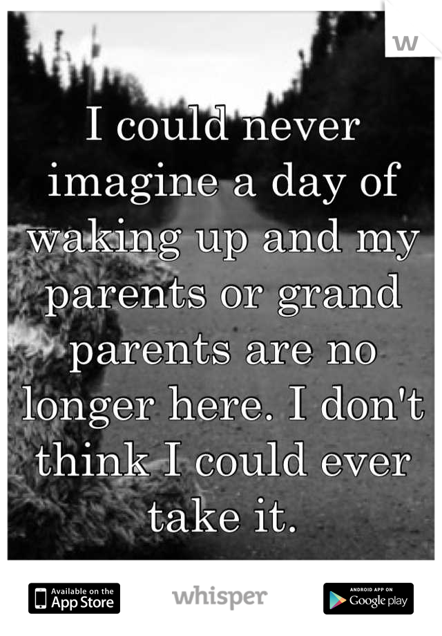 I could never imagine a day of waking up and my parents or grand parents are no longer here. I don't think I could ever take it.