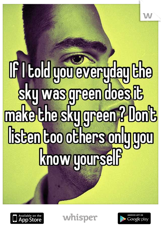 If I told you everyday the sky was green does it make the sky green ? Don't listen too others only you know yourself