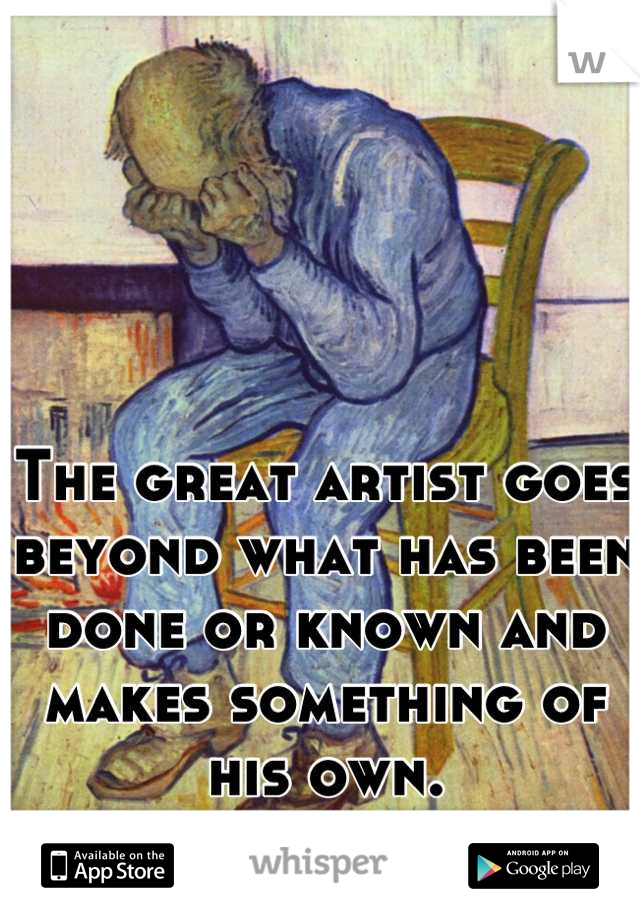 The great artist goes beyond what has been done or known and makes something of his own.