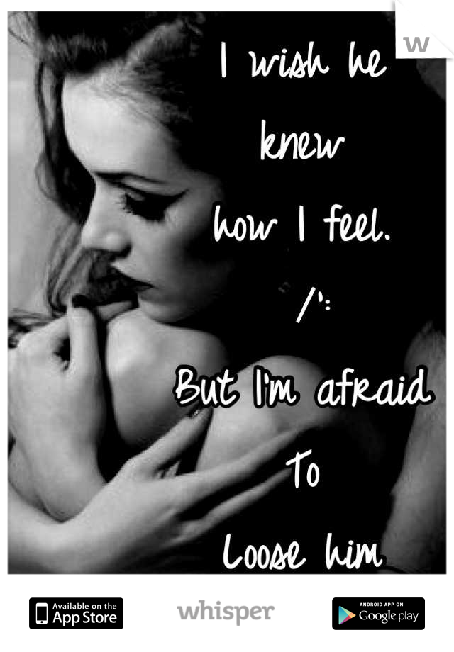 I wish he 
knew 
how I feel.
 /':
But I'm afraid
To
Loose him