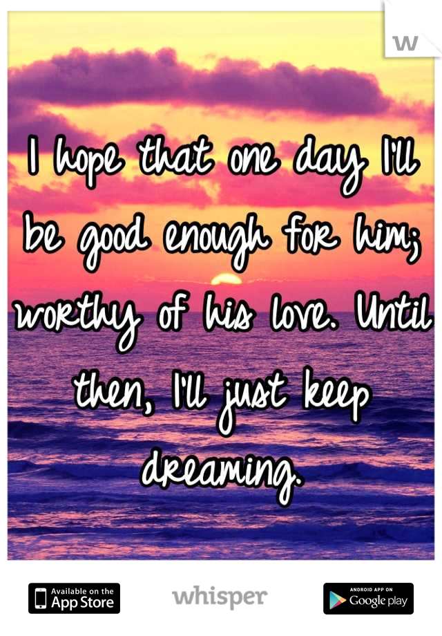 I hope that one day I'll be good enough for him; worthy of his love. Until then, I'll just keep dreaming.