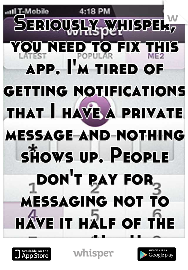 Seriously whisper, you need to fix this app. I'm tired of getting notifications that I have a private message and nothing shows up. People don't pay for messaging not to have it half of the time. Ugh!!