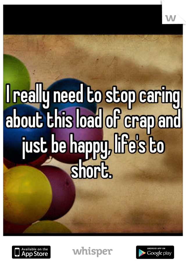 I really need to stop caring about this load of crap and just be happy, life's to short. 