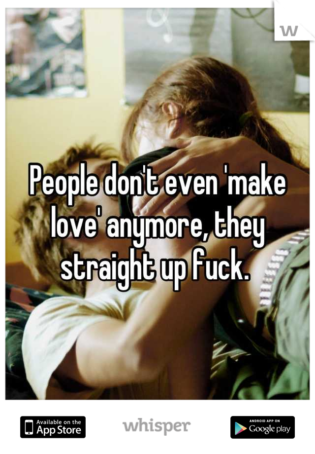 People don't even 'make love' anymore, they straight up fuck. 