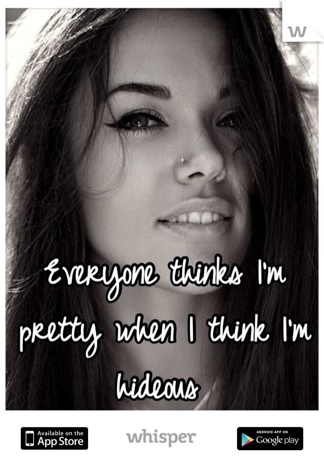 Everyone thinks I'm pretty when I think I'm hideous 