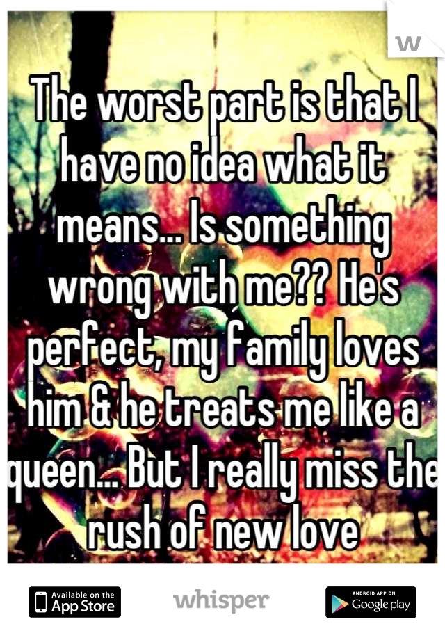 The worst part is that I have no idea what it means... Is something wrong with me?? He's perfect, my family loves him & he treats me like a queen... But I really miss the rush of new love