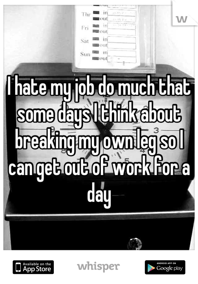 I hate my job do much that some days I think about breaking my own leg so I can get out of work for a day