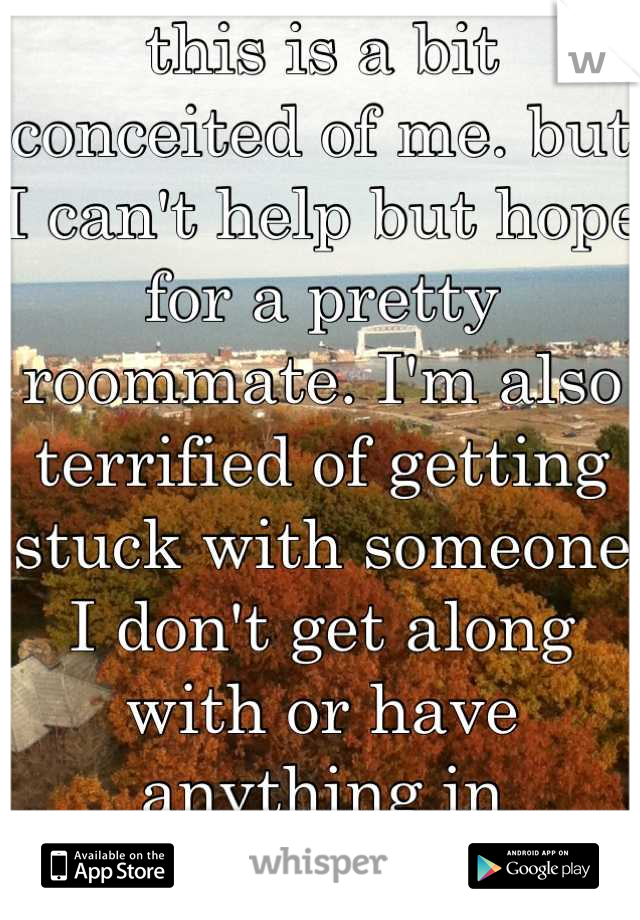 this is a bit conceited of me. but I can't help but hope for a pretty roommate. I'm also terrified of getting stuck with someone I don't get along with or have anything in common with. 
