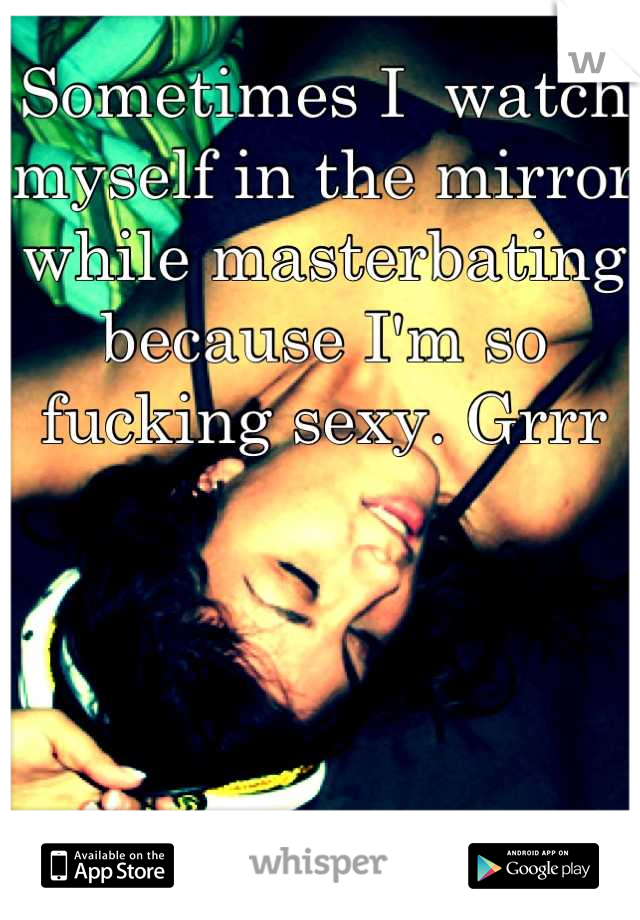 Sometimes I  watch myself in the mirror while masterbating because I'm so fucking sexy. Grrr